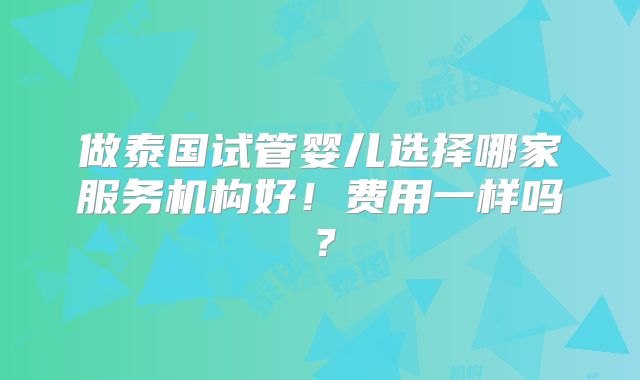 做泰国试管婴儿选择哪家服务机构好！费用一样吗？