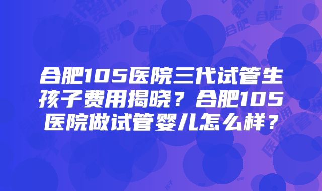 合肥105医院三代试管生孩子费用揭晓？合肥105医院做试管婴儿怎么样？
