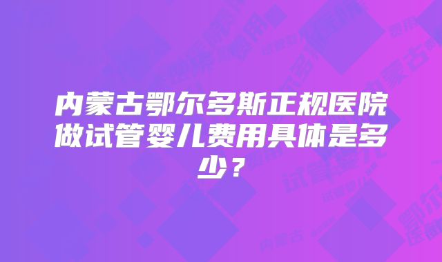 内蒙古鄂尔多斯正规医院做试管婴儿费用具体是多少？