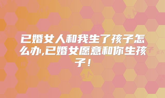 已婚女人和我生了孩子怎么办,已婚女愿意和你生孩子!