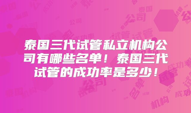 泰国三代试管私立机构公司有哪些名单！泰国三代试管的成功率是多少！