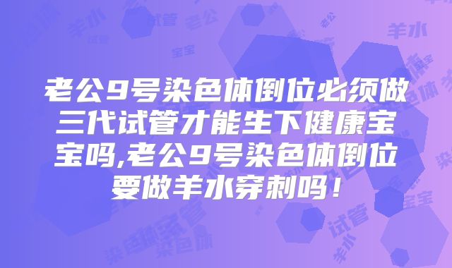 老公9号染色体倒位必须做三代试管才能生下健康宝宝吗,老公9号染色体倒位要做羊水穿刺吗！
