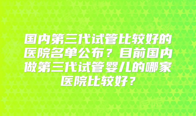国内第三代试管比较好的医院名单公布?目前国内做第三代试管婴儿的哪家医院比较好?
