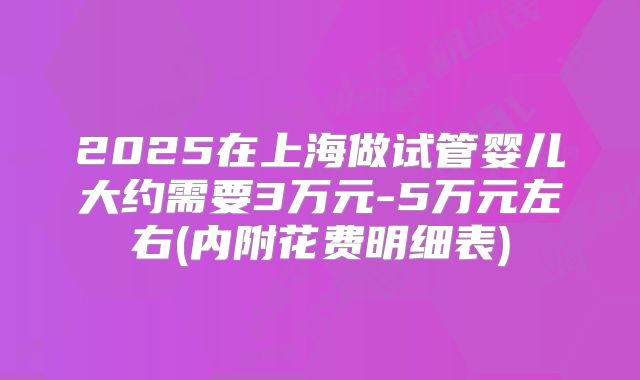 2025在上海做试管婴儿大约需要3万元-5万元左右(内附花费明细表)