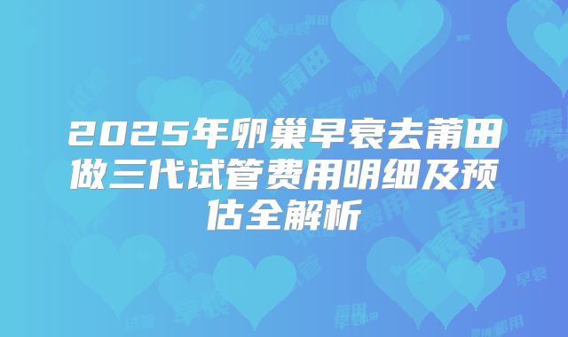 2025年卵巢早衰去莆田做三代试管费用明细及预估全解析