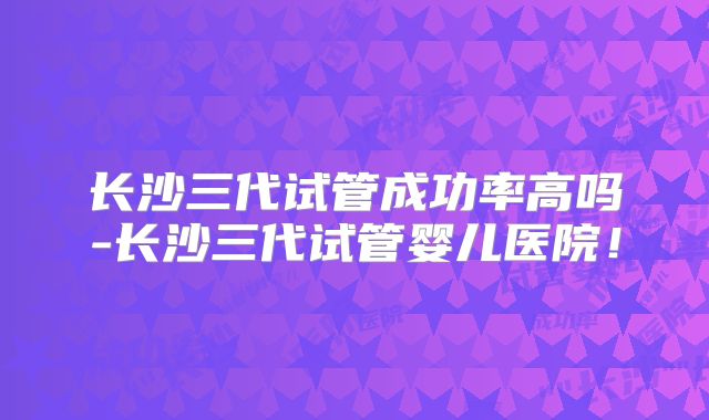 长沙三代试管成功率高吗-长沙三代试管婴儿医院！