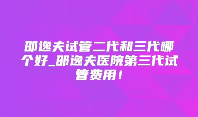 邵逸夫试管二代和三代哪个好_邵逸夫医院第三代试管费用！