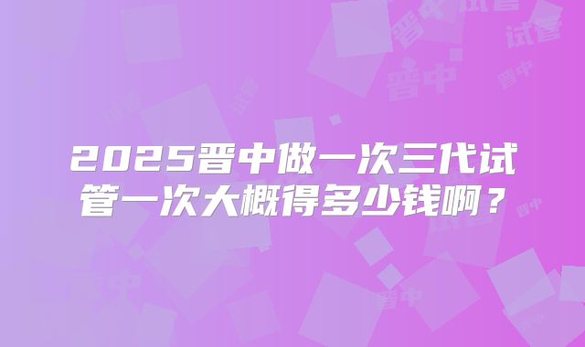 2025晋中做一次三代试管一次大概得多少钱啊？