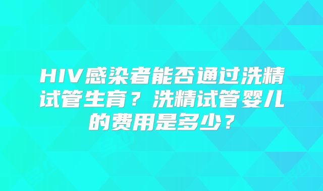 HIV感染者能否通过洗精试管生育？洗精试管婴儿的费用是多少？