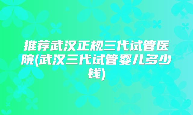 推荐武汉正规三代试管医院(武汉三代试管婴儿多少钱)