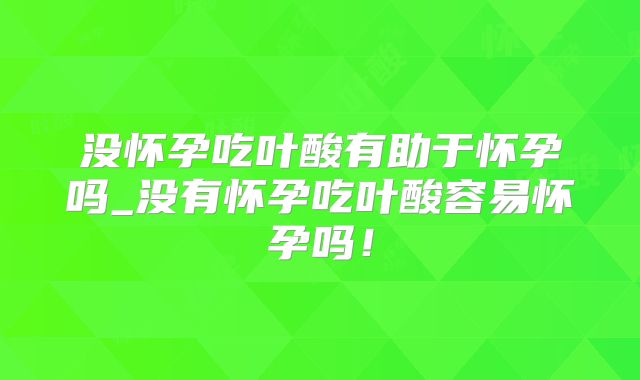 没怀孕吃叶酸有助于怀孕吗_没有怀孕吃叶酸容易怀孕吗!