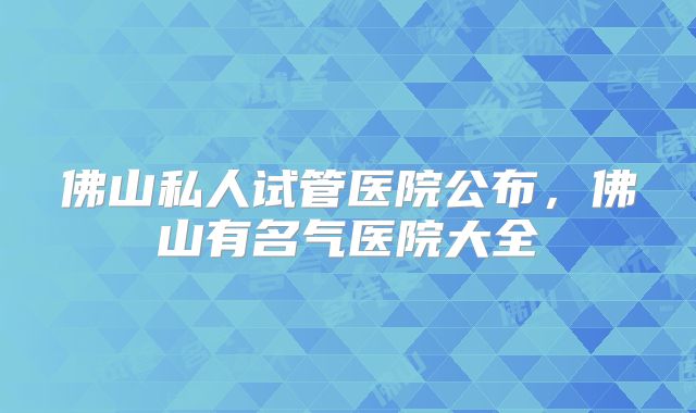 佛山私人试管医院公布，佛山有名气医院大全