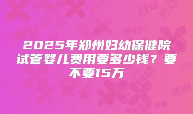 2025年郑州妇幼保健院试管婴儿费用要多少钱？要不要15万