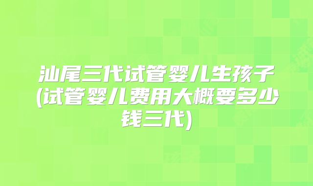 汕尾三代试管婴儿生孩子(试管婴儿费用大概要多少钱三代)