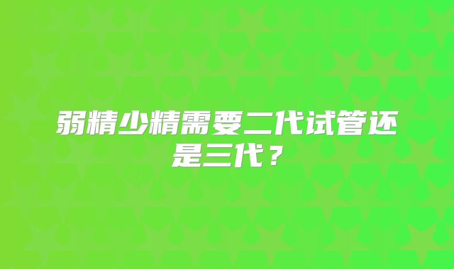 弱精少精需要二代试管还是三代？
