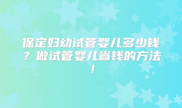保定妇幼试管婴儿多少钱？做试管婴儿省钱的方法！