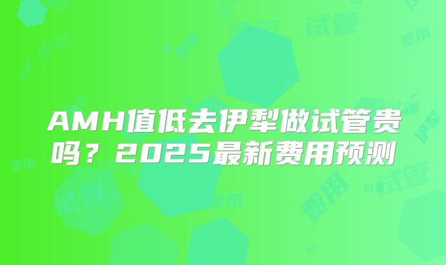 AMH值低去伊犁做试管贵吗？2025最新费用预测