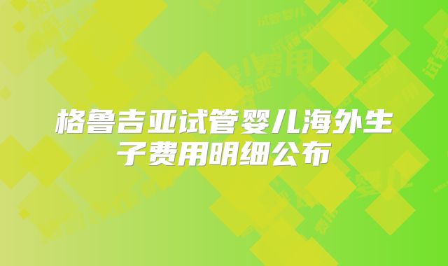 格鲁吉亚试管婴儿海外生子费用明细公布