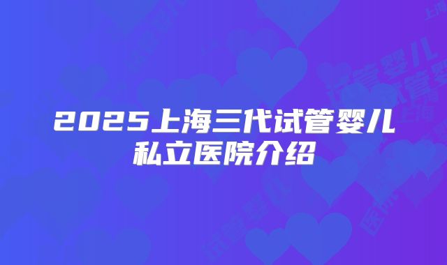 2025上海三代试管婴儿私立医院介绍