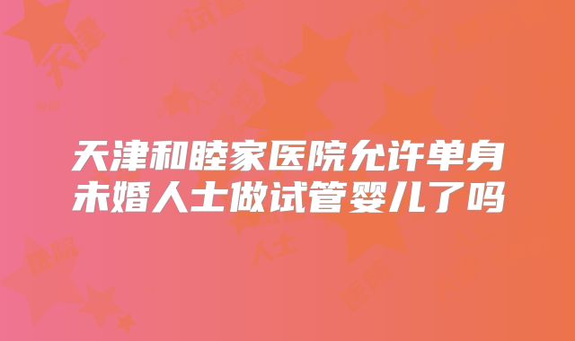 天津和睦家医院允许单身未婚人士做试管婴儿了吗