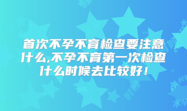 首次不孕不育检查要注意什么,不孕不育第一次检查什么时候去比较好！