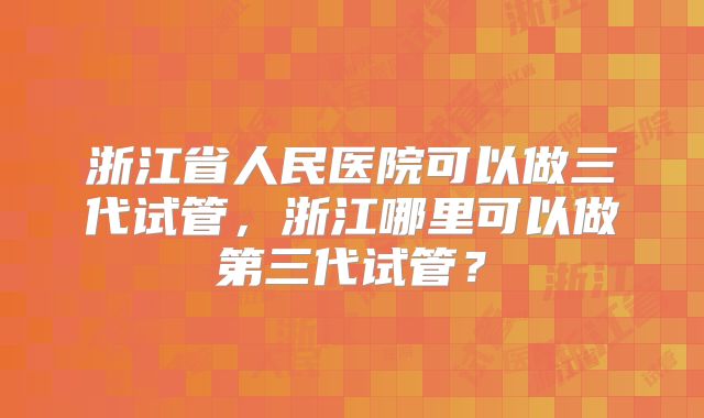 浙江省人民医院可以做三代试管，浙江哪里可以做第三代试管？
