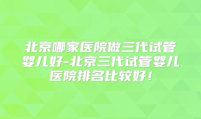 北京哪家医院做三代试管婴儿好-北京三代试管婴儿医院排名比较好！