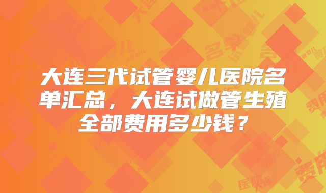 大连三代试管婴儿医院名单汇总,大连试做管生殖全部费用多少钱?