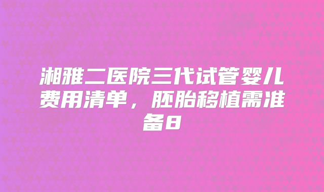 湘雅二医院三代试管婴儿费用清单,胚胎移植需准备8