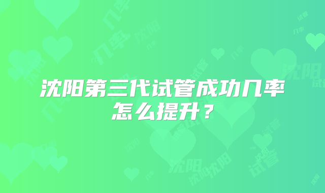 沈阳第三代试管成功几率怎么提升？