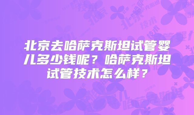 北京去哈萨克斯坦试管婴儿多少钱呢？哈萨克斯坦试管技术怎么样？
