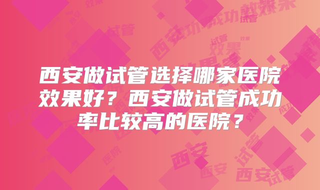西安做试管选择哪家医院效果好？西安做试管成功率比较高的医院？