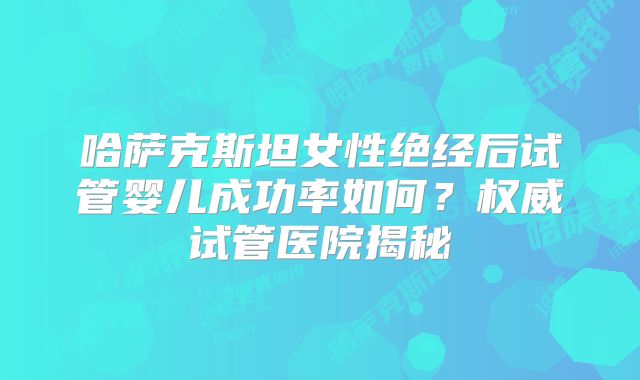 哈萨克斯坦女性绝经后试管婴儿成功率如何?权威试管医院揭秘