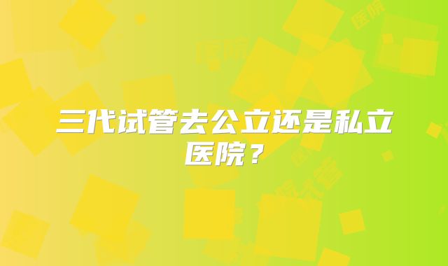 三代试管去公立还是私立医院？