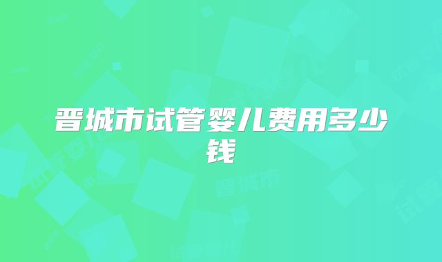 晋城市试管婴儿费用多少钱