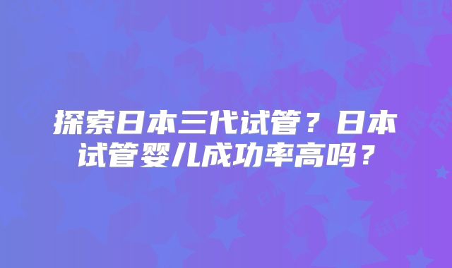 探索日本三代试管？日本试管婴儿成功率高吗？