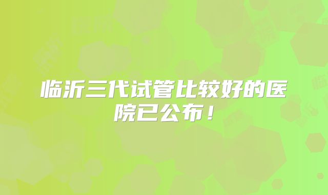 临沂三代试管比较好的医院已公布！