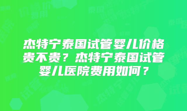 杰特宁泰国试管婴儿价格贵不贵？杰特宁泰国试管婴儿医院费用如何？
