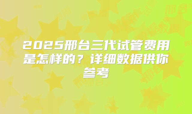 2025邢台三代试管费用是怎样的？详细数据供你参考