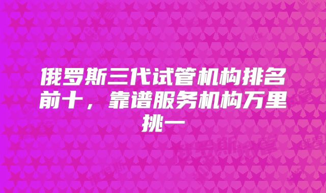 俄罗斯三代试管机构排名前十，靠谱服务机构万里挑一