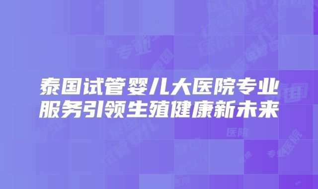 泰国试管婴儿大医院专业服务引领生殖健康新未来