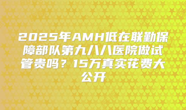 2025年AMH低在联勤保障部队第九八八医院做试管贵吗？15万真实花费大公开