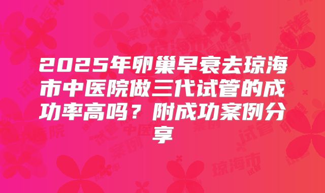2025年卵巢早衰去琼海市中医院做三代试管的成功率高吗？附成功案例分享