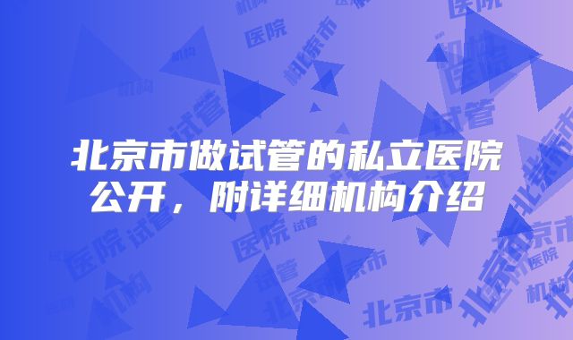 北京市做试管的私立医院公开,附详细机构介绍