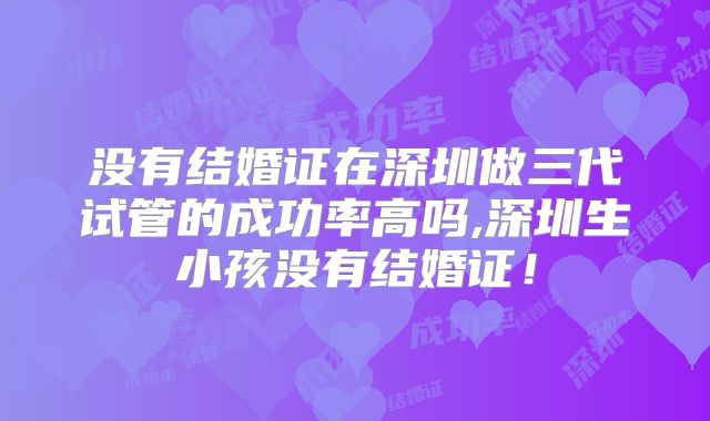 没有结婚证在深圳做三代试管的成功率高吗,深圳生小孩没有结婚证!
