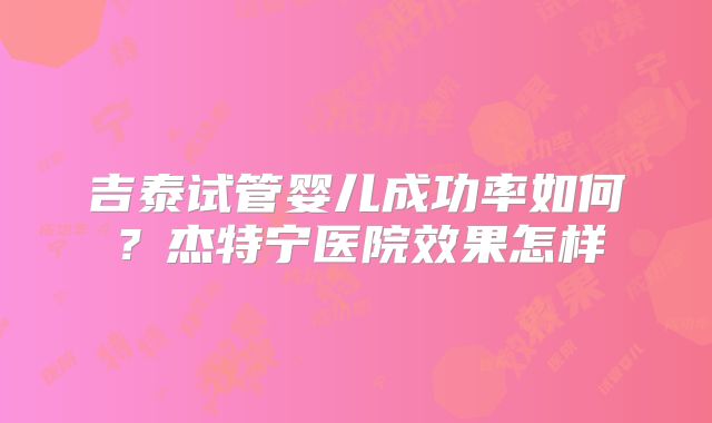 吉泰试管婴儿成功率如何？杰特宁医院效果怎样