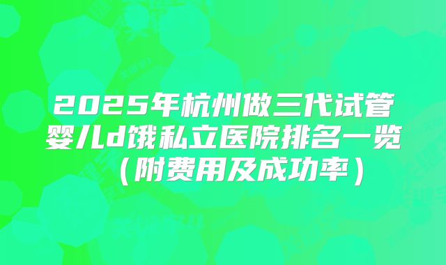 2025年杭州做三代试管婴儿d饿私立医院排名一览（附费用及成功率）