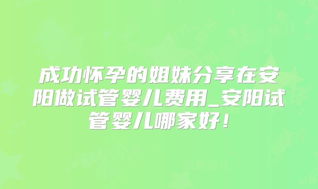成功怀孕的姐妹分享在安阳做试管婴儿费用_安阳试管婴儿哪家好!