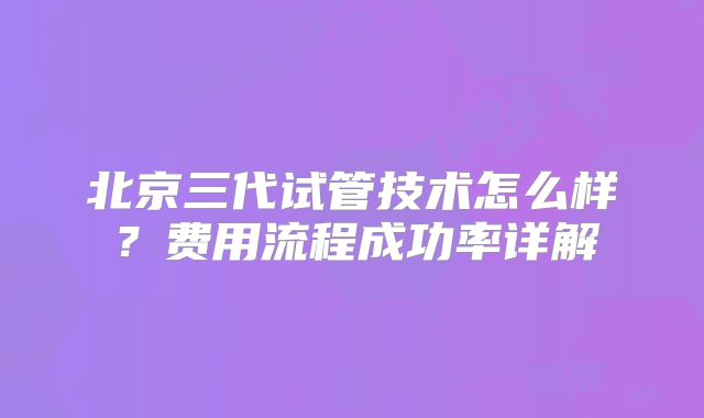 北京三代试管技术怎么样？费用流程成功率详解