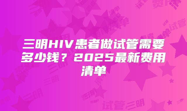 三明HIV患者做试管需要多少钱？2025最新费用清单
